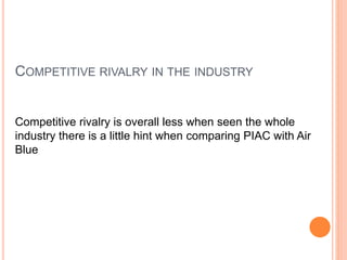 COMPETITIVE RIVALRY IN THE INDUSTRY
Competitive rivalry is overall less when seen the whole
industry there is a little hint when comparing PIAC with Air
Blue
 