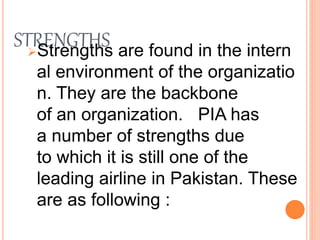 STRENGTHSStrengths are found in the intern
al environment of the organizatio
n. They are the backbone
of an organization. PIA has
a number of strengths due
to which it is still one of the
leading airline in Pakistan. These
are as following :
 