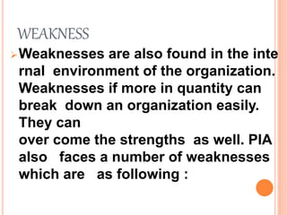WEAKNESS
Weaknesses are also found in the inte
rnal environment of the organization.
Weaknesses if more in quantity can
break down an organization easily.
They can
over come the strengths as well. PIA
also faces a number of weaknesses
which are as following :
 