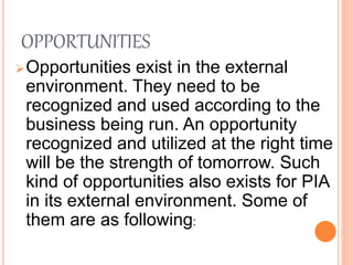 OPPORTUNITIES
Opportunities exist in the external
environment. They need to be
recognized and used according to the
business being run. An opportunity
recognized and utilized at the right time
will be the strength of tomorrow. Such
kind of opportunities also exists for PIA
in its external environment. Some of
them are as following:
 