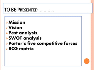TO BE PRESENTED …………
Mission
Vision
Pest analysis
SWOT analysis
Porter’s five competitive forces
BCG matrix
 