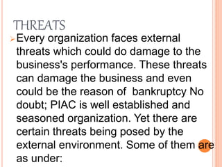 THREATS
Every organization faces external
threats which could do damage to the
business's performance. These threats
can damage the business and even
could be the reason of bankruptcy No
doubt; PIAC is well established and
seasoned organization. Yet there are
certain threats being posed by the
external environment. Some of them are
as under:
 