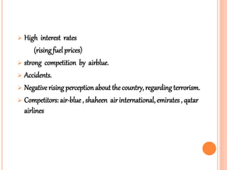  High interest rates
(rising fuel prices)
 strong competition by airblue.
 Accidents.
 Negative rising perception about the country, regarding terrorism.
 Competitors: air-blue , shaheen air international, emirates , qatar
airlines
 