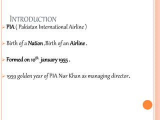 INTRODUCTION
 PIA ( Pakistan International Airline )
 Birth of a Nation ,Birth of an Airline .
 Formedon 10th january 1955 .
 1959 golden year of PIA Nur Khan as managing director.
 