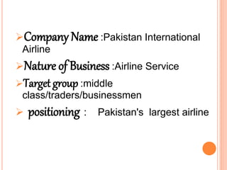 Company Name :Pakistan International
Airline
Nature of Business :Airline Service
Target group :middle
class/traders/businessmen
 positioning : Pakistan's largest airline
 