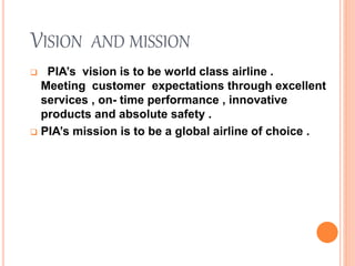VISION AND MISSION
 PIA’s vision is to be world class airline .
Meeting customer expectations through excellent
services , on- time performance , innovative
products and absolute safety .
 PIA’s mission is to be a global airline of choice .
 