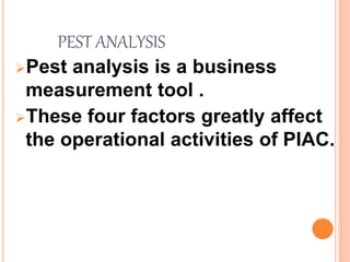 PEST ANALYSIS
Pest analysis is a business
measurement tool .
These four factors greatly affect
the operational activities of PIAC.
 