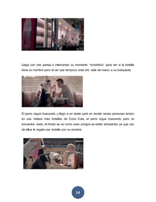 14
Llega con una pareja e interrumpe su momento “romántico” para ver si la botella
tiene su nombre pero al ver que tampoco está ahí, sale de nuevo a su búsqueda.
El perro siguió buscando y llego a un skate park en donde varias personas tenían
en una hielera más botellas de Coca Cola, el perro sigue buscando pero no
encuentra nada. Al fondo se ve como unos amigos se están abrazando ya que uno
de ellos le regalo una botella con su nombre.
 