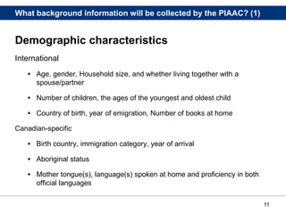 11
What background information will be collected by the PIAAC? (1)
Demographic characteristics
International
 Age, gender, Household size, and whether living together with a
spouse/partner
 Number of children, the ages of the youngest and oldest child
 Country of birth, year of emigration, Number of books at home
Canadian-specific
 Birth country, immigration category, year of arrival
 Aboriginal status
 Mother tongue(s), language(s) spoken at home and proficiency in both
official languages
 