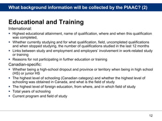 12
What background information will be collected by the PIAAC? (2)
Educational and Training
International:
 Highest educational attainment, name of qualification, where and when this qualification
was completed,
 Whether currently studying and for what qualification, field, uncompleted qualifications
and when stopped studying, the number of qualifications studied in the last 12 months
 Links between study and employment and employers’ involvement in work-related study
or training
 Reasons for not participating in further education or training
Canadian-specific:
 Whether being a high-school dropout and province or territory when being in high school
(HS) or junior HS
 The highest level of schooling (Canadian category) and whether the highest level of
schooling was obtained in Canada, and what is the field of study
 The highest level of foreign education, from where, and in which field of study
 Total years of schooling
 Current program and field of study
 