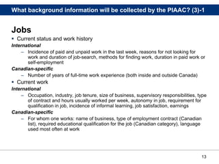 13
What background information will be collected by the PIAAC? (3)-1
Jobs
 Current status and work history
International
– Incidence of paid and unpaid work in the last week, reasons for not looking for
work and duration of job-search, methods for finding work, duration in paid work or
self-employment
Canadian-specific
– Number of years of full-time work experience (both inside and outside Canada)
 Current work
International
– Occupation, industry, job tenure, size of business, supervisory responsibilities, type
of contract and hours usually worked per week, autonomy in job, requirement for
qualification in job, incidence of informal learning, job satisfaction, earnings
Canadian-specific
– For whom one works: name of business, type of employment contract (Canadian
list), required educational qualification for the job (Canadian category), language
used most often at work
 