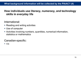 15
What background information will be collected by the PIAAC? (4)
How individuals use literacy, numeracy, and technology
skills in everyday life
International:
 Reading and writing activities
 Use of computer
 Activities involving numbers, quantities, numerical information,
statistics or mathematics
Canadian-specific:
 n/a
 