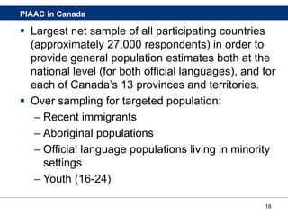 18
PIAAC in Canada
 Largest net sample of all participating countries
(approximately 27,000 respondents) in order to
provide general population estimates both at the
national level (for both official languages), and for
each of Canada’s 13 provinces and territories.
 Over sampling for targeted population:
– Recent immigrants
– Aboriginal populations
– Official language populations living in minority
settings
– Youth (16-24)
 