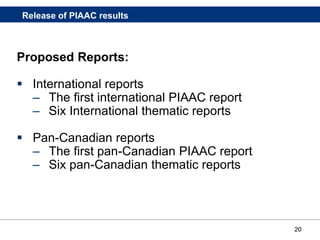 20
Proposed Reports:
 International reports
– The first international PIAAC report
– Six International thematic reports
 Pan-Canadian reports
– The first pan-Canadian PIAAC report
– Six pan-Canadian thematic reports
Release of PIAAC results
 