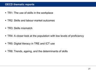 21
OECD thematic reports
 TR1: The use of skills in the workplace
 TR2: Skills and labour market outcomes
 TR3: Skills mismatch
 TR4: A closer look at the population with low levels of proficiency
 TR5: Digital literacy in TRE and ICT use
 TR6: Trends, ageing, and the determinants of skills
 