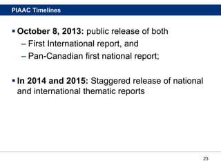 23
PIAAC Timelines
 October 8, 2013: public release of both
– First International report, and
– Pan-Canadian first national report;
 In 2014 and 2015: Staggered release of national
and international thematic reports
 