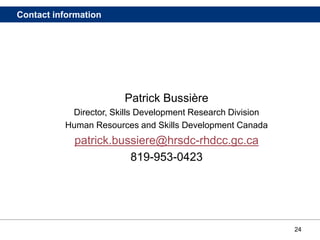 24
Contact information
Patrick Bussière
Director, Skills Development Research Division
Human Resources and Skills Development Canada
patrick.bussiere@hrsdc-rhdcc.gc.ca
819-953-0423
 