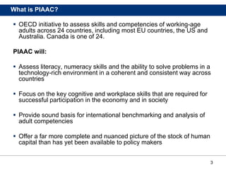 3
What is PIAAC?
 OECD initiative to assess skills and competencies of working-age
adults across 24 countries, including most EU countries, the US and
Australia. Canada is one of 24.
PIAAC will:
 Assess literacy, numeracy skills and the ability to solve problems in a
technology-rich environment in a coherent and consistent way across
countries
 Focus on the key cognitive and workplace skills that are required for
successful participation in the economy and in society
 Provide sound basis for international benchmarking and analysis of
adult competencies
 Offer a far more complete and nuanced picture of the stock of human
capital than has yet been available to policy makers
 