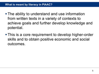 5
What is meant by literacy in PIAAC?
 The ability to understand and use information
from written texts in a variety of contexts to
achieve goals and further develop knowledge and
potential.
 This is a core requirement to develop higher-order
skills and to obtain positive economic and social
outcomes.
 