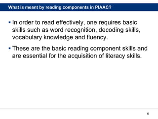 6
What is meant by reading components in PIAAC?
 In order to read effectively, one requires basic
skills such as word recognition, decoding skills,
vocabulary knowledge and fluency.
 These are the basic reading component skills and
are essential for the acquisition of literacy skills.
 