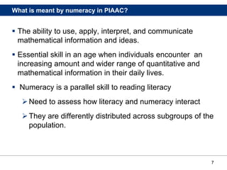 7
What is meant by numeracy in PIAAC?
 The ability to use, apply, interpret, and communicate
mathematical information and ideas.
 Essential skill in an age when individuals encounter an
increasing amount and wider range of quantitative and
mathematical information in their daily lives.
 Numeracy is a parallel skill to reading literacy
Need to assess how literacy and numeracy interact
They are differently distributed across subgroups of the
population.
 