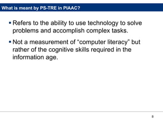 8
What is meant by PS-TRE in PIAAC?
 Refers to the ability to use technology to solve
problems and accomplish complex tasks.
 Not a measurement of “computer literacy” but
rather of the cognitive skills required in the
information age.
 