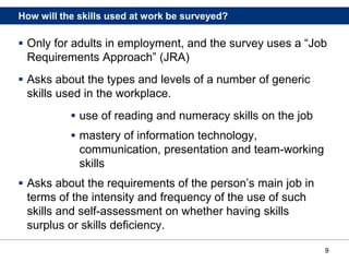 9
How will the skills used at work be surveyed?
 Only for adults in employment, and the survey uses a “Job
Requirements Approach” (JRA)
 Asks about the types and levels of a number of generic
skills used in the workplace.
 use of reading and numeracy skills on the job
 mastery of information technology,
communication, presentation and team-working
skills
 Asks about the requirements of the person’s main job in
terms of the intensity and frequency of the use of such
skills and self-assessment on whether having skills
surplus or skills deficiency.
 