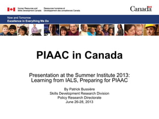 PIAAC in Canada
Presentation at the Summer Institute 2013:
Learning from IALS, Preparing for PIAAC
By Patrick Bussière
Skills Development Research Division
Policy Research Directorate
June 26-28, 2013
 