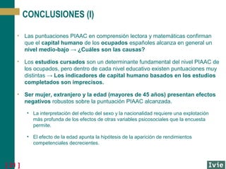 CONCLUSIONES (I)
• Las puntuaciones PIAAC en comprensión lectora y matemáticas confirman
que el capital humano de los ocupados españoles alcanza en general un
nivel medio-bajo → ¿Cuáles son las causas?
• Los estudios cursados son un determinante fundamental del nivel PIAAC de
los ocupados, pero dentro de cada nivel educativo existen puntuaciones muy
distintas → Los indicadores de capital humano basados en los estudios
completados son imprecisos.
• Ser mujer, extranjero y la edad (mayores de 45 años) presentan efectos
negativos robustos sobre la puntuación PIAAC alcanzada.
• La interpretación del efecto del sexo y la nacionalidad requiere una explotación
más profunda de los efectos de otras variables psicosociales que la encuesta
permite.
• El efecto de la edad apunta la hipótesis de la aparición de rendimientos
competenciales decrecientes.

[ 21 ]

 