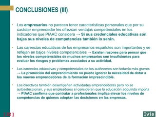 CONCLUSIONES (III)
• Los empresarios no parecen tener características personales que por su
carácter emprendedor les ofrezcan ventajas competenciales en los
indicadores que PIAAC considera → Si sus credenciales educativas son
bajas sus niveles de competencias también lo serán.
• Las carencias educativas de los empresarios españoles son importantes y se
reflejan en bajos niveles competenciales → Existen razones para pensar que
los niveles competenciales de muchos empresarios son insuficientes para
evaluar los riesgos y problemas asociados a su actividad.
•

Las carencias educativas y competenciales de los autónomos son todavía más graves
→ La promoción del emprendimiento no puede ignorar la necesidad de dotar a
los nuevos emprendedores de la formación imprescindible.

•

Los directivos también desempeñan actividades emprendedoras pero no se
autoseleccionan, y sus empleadores sí consideran que la educación adquirida importa
→ PIAAC confirma que contratar a profesionales implica elevar los niveles de
competencias de quienes adoptan las decisiones en las empresas.

[ 22 ]

 