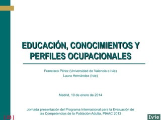 EDUCACIÓN, CONOCIMIENTOS Y
PERFILES OCUPACIONALES
Francisco Pérez (Universidad de Valencia e Ivie)
Laura Hernández (Ivie)

Madrid, 19 de enero de 2014

[ 23 ]

Jornada presentación del Programa Internacional para la Evaluación de
las Competencias de la Población Adulta, PIAAC 2013

 