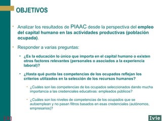 OBJETIVOS
• Analizar los resultados de PIAAC desde la perspectiva del empleo
del capital humano en las actividades productivas (población
ocupada).
• Responder a varias preguntas:
• ¿Es la educación lo único que importa en el capital humano o existen
otros factores relevantes (personales o asociados a la experiencia
laboral)?
• ¿Hasta qué punto las competencias de los ocupados reflejan los
criterios utilizados en la selección de los recursos humanos?
• ¿Cuáles son las competencias de los ocupados seleccionados dando mucha
importancia a las credenciales educativas: empleados públicos?
• ¿Cuáles son los niveles de competencias de los ocupados que se
autoemplean y no pasan filtros basados en esas credenciales (autónomos,
empresarios)?

[3]

 