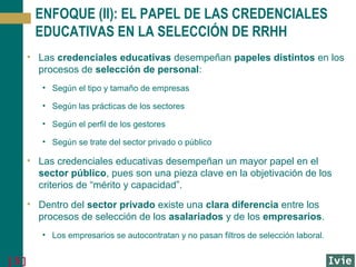 ENFOQUE (II): EL PAPEL DE LAS CREDENCIALES
EDUCATIVAS EN LA SELECCIÓN DE RRHH
• Las credenciales educativas desempeñan papeles distintos en los
procesos de selección de personal:
• Según el tipo y tamaño de empresas
• Según las prácticas de los sectores
• Según el perfil de los gestores
• Según se trate del sector privado o público

• Las credenciales educativas desempeñan un mayor papel en el
sector público, pues son una pieza clave en la objetivación de los
criterios de “mérito y capacidad”.
• Dentro del sector privado existe una clara diferencia entre los
procesos de selección de los asalariados y de los empresarios.
• Los empresarios se autocontratan y no pasan filtros de selección laboral.

[5]

 