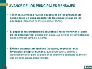 AVANCE DE LOS PRINCIPALES MENSAJES
• Tener en cuenta los niveles educativos en los procesos de
selección es un buen predictor de las competencias de los
ocupados (al menos de las que mide PIAAC).

• El papel de las credenciales educativas no es menor en el caso
de los empresarios: si estas son bajas, sus niveles de competencias
probablemente también lo serán.

• Existen entornos productivos (sectores, empresas) más
favorables al capital humano, que favorecen su empleo y
aprovechamiento, pero su peso en la economía española es menor
que en otros países desarrollados.

[7]

 