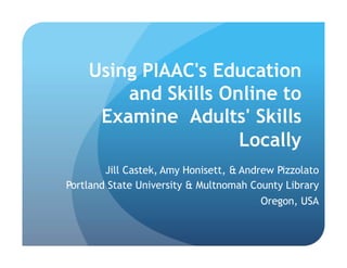 Using PIAAC's Education
and Skills Online to
Examine Adults' Skills
Locally
Jill Castek, Amy Honisett, & Andrew Pizzolato
Portland State University & Multnomah County Library
Oregon, USA
 