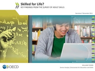 Skilled for Life?
KEY FINDINGS FROM THE SURVEY OF ADULT SKILLS
Barcelona 7 November 2013

1

WILLIAM THORN
Senior Analyst, Directorate for Education and Skills

 