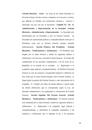 99
Artículo Dieciséis.- Actas: Las actas de las Juntas Generales se
llevarán en hojas móviles escritas a máquina, en el anverso y reverso,
que deberán ser foliadas con numeración continua y sucesiva y
rubricadas una por una por el Secretario.- Capítulo IV.- De la
Administración y Representación de la Sociedad. Artículo
Diecisiete.- Administración y Representación: La Sociedad será
administrada por un Presidente y por un Gerente General. La
Sociedad será representada judicial y extrajudicialmente tanto por el
Presidente como por el Gerente General, quienes actuarán
indistintamente. Sección Primera: Del Presidente: Artículo
Dieciocho.- Nombramiento y atribuciones: - El Presidente será
elegido por la Junta General y tendrá los siguientes deberes y
atribuciones: a) Convocar y presidir la Junta General. b) Cuidar del
cumplimiento de las presentes estipulaciones y de las leyes de la
República en la marcha de la sociedad. c) Representar a la
compañía, legal, judicial y extrajudicialmente. d) Sustituir al Gerente
General en caso de ausencia o incapacidad temporal o definitiva de
éste, hasta que la Junta General designe nuevo Gerente General. e)
Supervigilar la gestión del Gerente General y más funcionarios de la
compañía. f) Cumplir con todos los demás deberes y ejercer todas
las demás atribuciones que le correspondan según la Ley, las
presentes estipulaciones o los reglamentos y resoluciones de la Junta
General. Sección Segunda: Del Gerente General: Artículo
Diecinueve. Nombramiento y atribuciones: El Gerente General
será nombrado por la Junta General y tendrá los siguientes deberes y
atribuciones: a) Representar a la compañía, legal, judicial y
extrajudicialmente, y administrar la compañía, sujetándose a los
requisitos y limitaciones que le imponen la ley y los presentes
 