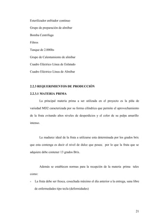 21
Esterilizador enfriador continuo
Grupo de preparación de almíbar
Bomba Centrífuga
Filtros
Tanque de 2.000lts
Grupo de Calentamiento de almíbar
Cuadro Eléctrico Línea de Enlatado
Cuadro Eléctrico Línea de Almíbar
2.2.3 REQUERIMIENTOS DE PRODUCCIÓN
2.2.3.1 MATERIA PRIMA
La principal materia prima a ser utilizada en el proyecto es la piña de
variedad MD2 caracterizada por su forma cilíndrica que permite el aprovechamiento
de la fruta evitando altos niveles de desperdicios y el color de su pulpa amarillo
intenso.
La madurez ideal de la fruta a utilizarse esta determinada por los grados brix
que esta contenga es decir el nivel de dulce que posea; por lo que la fruta que se
adquiere debe contener 13 grados Brix.
Además se establecen normas para la recepción de la materia prima tales
como:
- La fruta debe ser fresca, cosechada máximo el día anterior a la entrega, sana libre
de enfermedades tipo tecla (deformidades)
 