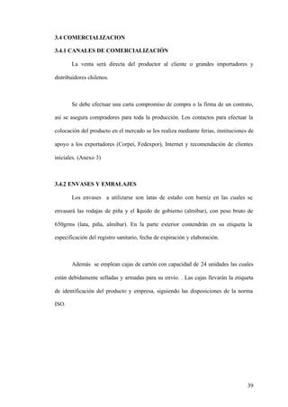 39
3.4 COMERCIALIZACION
3.4.1 CANALES DE COMERCIALIZACIÓN
La venta será directa del productor al cliente o grandes importadores y
distribuidores chilenos.
Se debe efectuar una carta compromiso de compra o la firma de un contrato,
así se asegura compradores para toda la producción. Los contactos para efectuar la
colocación del producto en el mercado se los realiza mediante ferias, instituciones de
apoyo a los exportadores (Corpei, Fedexpor), Internet y recomendación de clientes
iniciales. (Anexo 3)
3.4.2 ENVASES Y EMBALAJES
Los envases a utilizarse son latas de estaño con barniz en las cuales se
envasará las rodajas de piña y el líquido de gobierno (almíbar), con peso bruto de
650grms (lata, piña, almíbar). En la parte exterior contendrán en su etiqueta la
especificación del registro sanitario, fecha de expiración y elaboración.
Además se emplean cajas de cartón con capacidad de 24 unidades las cuales
están debidamente selladas y armadas para su envío. . Las cajas llevarán la etiqueta
de identificación del producto y empresa, siguiendo las disposiciones de la norma
ISO.
 