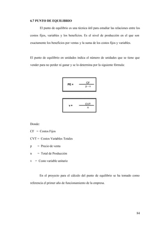 84
6.7 PUNTO DE EQUILIBRIO
El punto de equilibrio es una técnica útil para estudiar las relaciones entre los
costos fijos, variables y los beneficios. Es el nivel de producción en el que son
exactamente los beneficios por ventas y la suma de los costos fijos y variables.
El punto de equilibrio en unidades indica el número de unidades que se tiene que
vender para no perder ni ganar y se lo determina por la siguiente fórmula:
Donde:
CF = Costos Fijos
CVT = Costos Variables Totales
p = Precio de venta
n = Total de Producción
v = Costo variable unitario
En el proyecto para el cálculo del punto de equilibrio se ha tomado como
referencia el primer año de funcionamiento de la empresa.
CF
p - v
CVT
n
PE =
v =
 