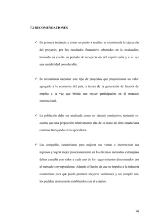 90
7.2 RECOMENDACIONES
ü En primera instancia y como un punto a resaltar se recomienda la ejecución
del proyecto, por los resultados financieros obtenidos en la evaluación,
tomando en cuenta un período de recuperación del capital corto y a su vez
una rentabilidad considerable.
ü Se recomienda impulsar este tipo de proyectos que proporcionan un valor
agregado a la economía del país, a través de la generación de fuentes de
empleo a la vez que brinda una mayor participación en el mercado
internacional.
ü La población debe ser analizada como un vínculo productivo, teniendo en
cuenta que una proporción relativamente alta de la mano de obra ecuatoriana
continua trabajando en la agricultura.
ü Las compañías ecuatorianas para mejorar sus ventas e incrementar sus
ingresos y lograr mejor posicionamiento en los diversos mercados extranjeros
deben cumplir con todos y cada uno de los requerimientos determinados por
el mercado correspondiente. Además el hecho de que se impulse a la industria
ecuatoriana para que pueda producir mayores volúmenes y así cumplir con
los pedidos previamente establecidos con el exterior.
 