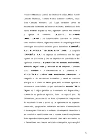 92
Francisco Maldonado Carrillo de estado civil casado, Mateo Adolfo
Camacho Montalvo, Samanta Camila Camacho Montalvo, Silvia
Elisa Camacho Montalvo, Luis Ángel Balladares Larrea de
nacionalidad ecuatoriana, de estado civil solteros, domiciliados en la
ciudad de Quito, mayores de edad, legalmente capaces para contratar
y ejercer el comercio.- CLAUSULA SEGUNDA:
CONSTITUCION.- Los comparecientes convienen en celebrar,
como en efecto celebran, el presente contrato de compañía por el cual
constituyen una sociedad anónima que se denominará "EXPOPIÑA
S.A.". CLAUSULA TERCERA: ESTATUTOS.- La compañía
"EXPOPIÑA S.A.", se organiza de conformidad con las leyes
vigentes en el Ecuador y con las estipulaciones contenidas en los
siguientes estatutos: .- Capítulo Uno: Del nombre, nacionalidad,
domicilio, objeto social y duración de la compañía.- Artículo
UNO.- Nombre: - La denominación de la Compañía es "
EXPOPIÑA S.A." Artículo DOS.- Nacionalidad y Domicilio: La
compañía es de nacionalidad ecuatoriana y tendrá su domicilio
principal en la ciudad de Quito, pero podrá establecer agencias o
sucursales en otras ciudades del país en el exterior- Artículo TRES.-
Objeto: a) El objeto principal de la compañía será Importación y
exportación de productos agrícolas, frutas en especial piña. b)
Enlatamiento, producción de los frutos. c) importación y exportación
de maquinaria liviana y pesada d) La representación de empresas
comerciales, agropecuarias, industriales nacionales e internacionales
e) Formar parte como socio o accionista de compañías constituidas o
por constituirse en el Ecuador o en el exterior. Para el cumplimiento
de su objeto la compañía podrá intervenir como socio o accionista en
la formación de toda clase de sociedades o compañías, aportar capital
 