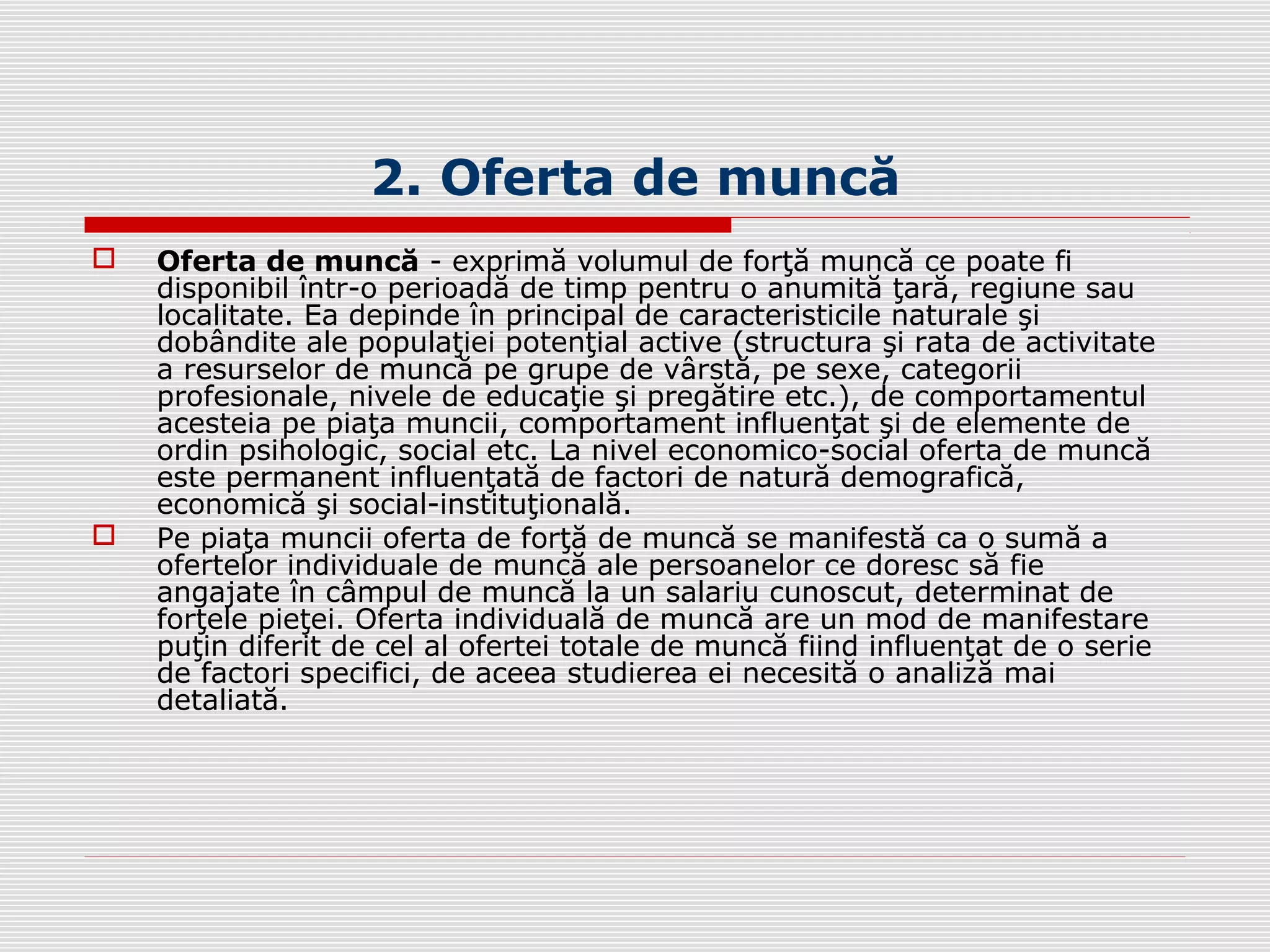 2. Oferta de muncă
 Oferta de muncă - exprimă volumul de forţă muncă ce poate fi
disponibil într-o perioadă de timp pentru o anumită ţară, regiune sau
localitate. Ea depinde în principal de caracteristicile naturale şi
dobândite ale populaţiei potenţial active (structura şi rata de activitate
a resurselor de muncă pe grupe de vârstă, pe sexe, categorii
profesionale, nivele de educaţie şi pregătire etc.), de comportamentul
acesteia pe piaţa muncii, comportament influenţat şi de elemente de
ordin psihologic, social etc. La nivel economico-social oferta de muncă
este permanent influenţată de factori de natură demografică,
economică şi social-instituţională.
 Pe piaţa muncii oferta de forţă de muncă se manifestă ca o sumă a
ofertelor individuale de muncă ale persoanelor ce doresc să fie
angajate în câmpul de muncă la un salariu cunoscut, determinat de
forţele pieţei. Oferta individuală de muncă are un mod de manifestare
puţin diferit de cel al ofertei totale de muncă fiind influenţat de o serie
de factori specifici, de aceea studierea ei necesită o analiză mai
detaliată.
 