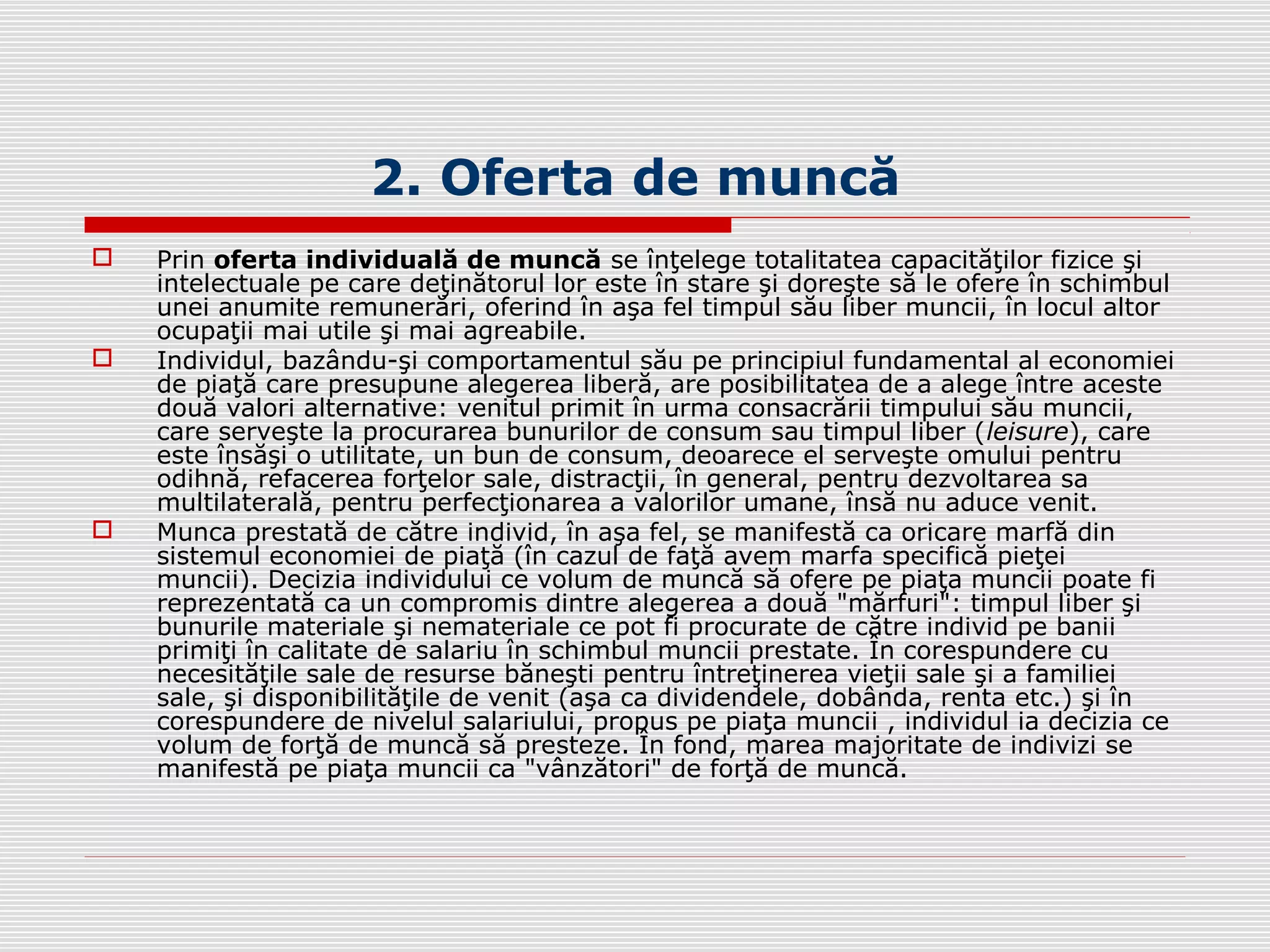 2. Oferta de muncă
 Prin oferta individuală de muncă se înţelege totalitatea capacităţilor fizice şi
intelectuale pe care deţinătorul lor este în stare şi doreşte să le ofere în schimbul
unei anumite remunerări, oferind în aşa fel timpul său liber muncii, în locul altor
ocupaţii mai utile şi mai agreabile.
 Individul, bazându-şi comportamentul său pe principiul fundamental al economiei
de piaţă care presupune alegerea liberă, are posibilitatea de a alege între aceste
două valori alternative: venitul primit în urma consacrării timpului său muncii,
care serveşte la procurarea bunurilor de consum sau timpul liber (leisure), care
este însăşi o utilitate, un bun de consum, deoarece el serveşte omului pentru
odihnă, refacerea forţelor sale, distracţii, în general, pentru dezvoltarea sa
multilaterală, pentru perfecţionarea a valorilor umane, însă nu aduce venit.
 Munca prestată de către individ, în aşa fel, se manifestă ca oricare marfă din
sistemul economiei de piaţă (în cazul de faţă avem marfa specifică pieţei
muncii). Decizia individului ce volum de muncă să ofere pe piaţa muncii poate fi
reprezentată ca un compromis dintre alegerea a două "mărfuri": timpul liber şi
bunurile materiale şi nemateriale ce pot fi procurate de către individ pe banii
primiţi în calitate de salariu în schimbul muncii prestate. În corespundere cu
necesităţile sale de resurse băneşti pentru întreţinerea vieţii sale şi a familiei
sale, şi disponibilităţile de venit (aşa ca dividendele, dobânda, renta etc.) şi în
corespundere de nivelul salariului, propus pe piaţa muncii , individul ia decizia ce
volum de forţă de muncă să presteze. În fond, marea majoritate de indivizi se
manifestă pe piaţa muncii ca "vânzători" de forţă de muncă.
 
