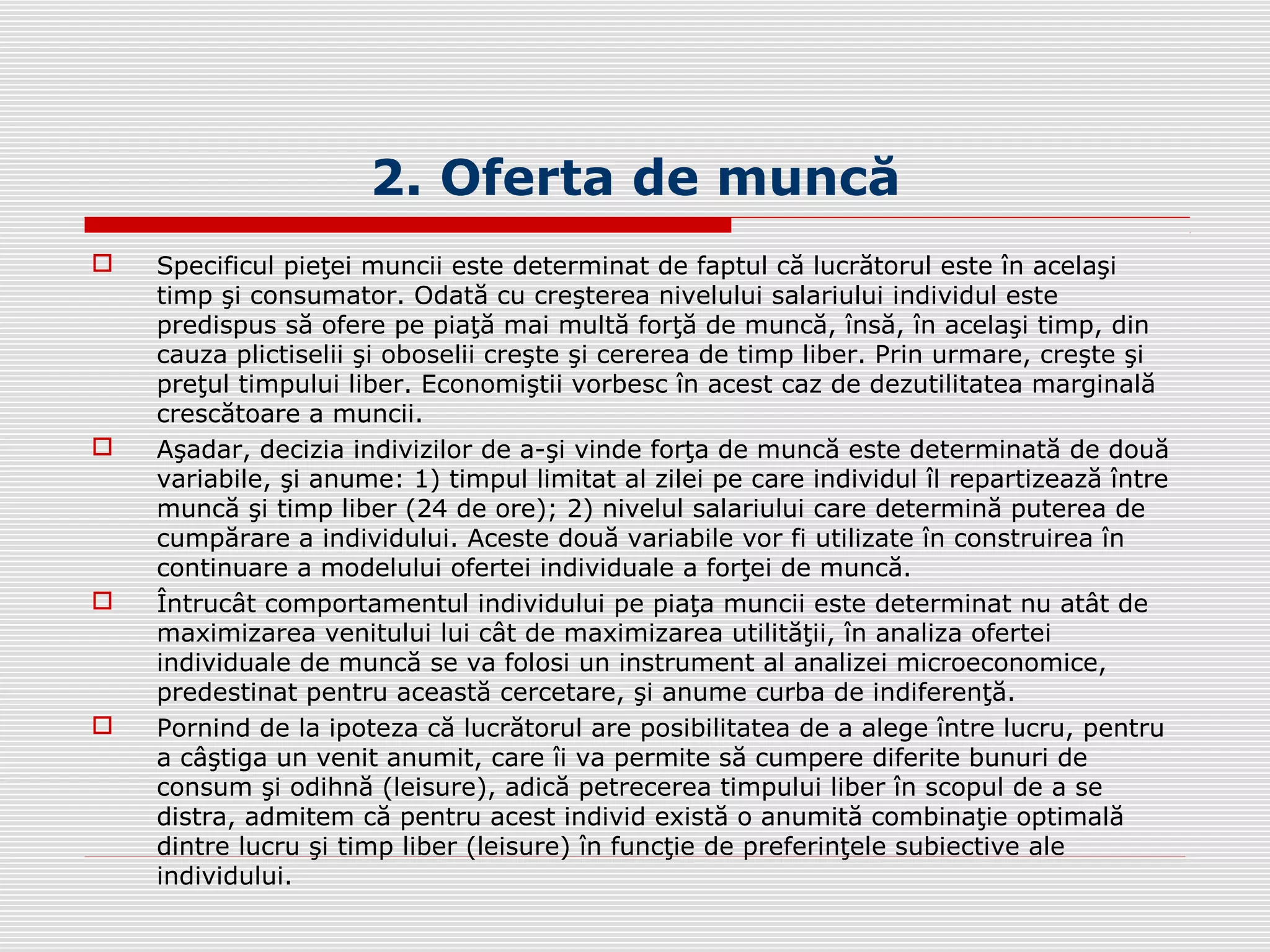 2. Oferta de muncă
 Specificul pieţei muncii este determinat de faptul că lucrătorul este în acelaşi
timp şi consumator. Odată cu creşterea nivelului salariului individul este
predispus să ofere pe piaţă mai multă forţă de muncă, însă, în acelaşi timp, din
cauza plictiselii şi oboselii creşte şi cererea de timp liber. Prin urmare, creşte şi
preţul timpului liber. Economiştii vorbesc în acest caz de dezutilitatea marginală
crescătoare a muncii.
 Aşadar, decizia indivizilor de a-şi vinde forţa de muncă este determinată de două
variabile, şi anume: 1) timpul limitat al zilei pe care individul îl repartizează între
muncă şi timp liber (24 de ore); 2) nivelul salariului care determină puterea de
cumpărare a individului. Aceste două variabile vor fi utilizate în construirea în
continuare a modelului ofertei individuale a forţei de muncă.
 Întrucât comportamentul individului pe piaţa muncii este determinat nu atât de
maximizarea venitului lui cât de maximizarea utilităţii, în analiza ofertei
individuale de muncă se va folosi un instrument al analizei microeconomice,
predestinat pentru această cercetare, şi anume curba de indiferenţă.
 Pornind de la ipoteza că lucrătorul are posibilitatea de a alege între lucru, pentru
a câştiga un venit anumit, care îi va permite să cumpere diferite bunuri de
consum şi odihnă (leisure), adică petrecerea timpului liber în scopul de a se
distra, admitem că pentru acest individ există o anumită combinaţie optimală
dintre lucru şi timp liber (leisure) în funcţie de preferinţele subiective ale
individului.
 