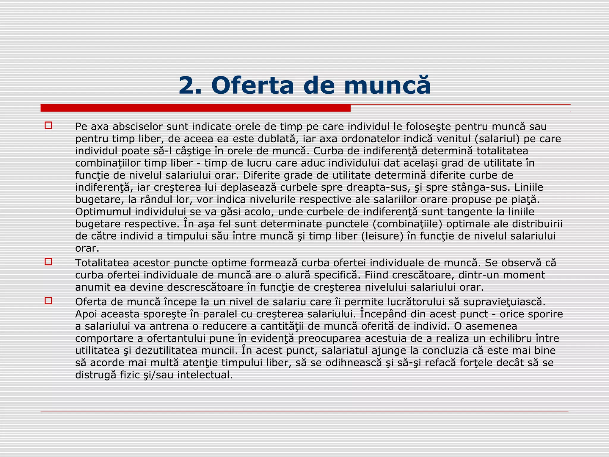 2. Oferta de muncă
 Pe axa absciselor sunt indicate orele de timp pe care individul le foloseşte pentru muncă sau
pentru timp liber, de aceea ea este dublată, iar axa ordonatelor indică venitul (salariul) pe care
individul poate să-l câştige în orele de muncă. Curba de indiferenţă determină totalitatea
combinaţiilor timp liber - timp de lucru care aduc individului dat acelaşi grad de utilitate în
funcţie de nivelul salariului orar. Diferite grade de utilitate determină diferite curbe de
indiferenţă, iar creşterea lui deplasează curbele spre dreapta-sus, şi spre stânga-sus. Liniile
bugetare, la rândul lor, vor indica nivelurile respective ale salariilor orare propuse pe piaţă.
Optimumul individului se va găsi acolo, unde curbele de indiferenţă sunt tangente la liniile
bugetare respective. În aşa fel sunt determinate punctele (combinaţiile) optimale ale distribuirii
de către individ a timpului său între muncă şi timp liber (leisure) în funcţie de nivelul salariului
orar.
 Totalitatea acestor puncte optime formează curba ofertei individuale de muncă. Se observă că
curba ofertei individuale de muncă are o alură specifică. Fiind crescătoare, dintr-un moment
anumit ea devine descrescătoare în funcţie de creşterea nivelului salariului orar.
 Oferta de muncă începe la un nivel de salariu care îi permite lucrătorului să supravieţuiască.
Apoi aceasta sporeşte în paralel cu creşterea salariului. Începând din acest punct - orice sporire
a salariului va antrena o reducere a cantităţii de muncă oferită de individ. O asemenea
comportare a ofertantului pune în evidenţă preocuparea acestuia de a realiza un echilibru între
utilitatea şi dezutilitatea muncii. În acest punct, salariatul ajunge la concluzia că este mai bine
să acorde mai multă atenţie timpului liber, să se odihnească şi să-şi refacă forţele decât să se
distrugă fizic şi/sau intelectual.
 