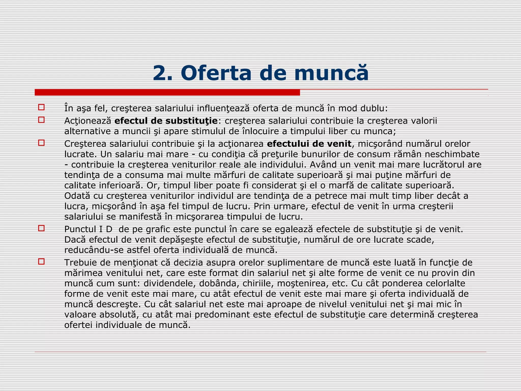 2. Oferta de muncă
 În aşa fel, creşterea salariului influenţează oferta de muncă în mod dublu:
 Acţionează efectul de substituţie: creşterea salariului contribuie la creşterea valorii
alternative a muncii şi apare stimulul de înlocuire a timpului liber cu munca;
 Creşterea salariului contribuie şi la acţionarea efectului de venit, micşorând numărul orelor
lucrate. Un salariu mai mare - cu condiţia că preţurile bunurilor de consum rămân neschimbate
- contribuie la creşterea veniturilor reale ale individului. Având un venit mai mare lucrătorul are
tendinţa de a consuma mai multe mărfuri de calitate superioară şi mai puţine mărfuri de
calitate inferioară. Or, timpul liber poate fi considerat şi el o marfă de calitate superioară.
Odată cu creşterea veniturilor individul are tendinţa de a petrece mai mult timp liber decât a
lucra, micşorând în aşa fel timpul de lucru. Prin urmare, efectul de venit în urma creşterii
salariului se manifestă în micşorarea timpului de lucru.
 Punctul I D de pe grafic este punctul în care se egalează efectele de substituţie şi de venit.
Dacă efectul de venit depăşeşte efectul de substituţie, numărul de ore lucrate scade,
reducându-se astfel oferta individuală de muncă.
 Trebuie de menţionat că decizia asupra orelor suplimentare de muncă este luată în funcţie de
mărimea venitului net, care este format din salariul net şi alte forme de venit ce nu provin din
muncă cum sunt: dividendele, dobânda, chiriile, moştenirea, etc. Cu cât ponderea celorlalte
forme de venit este mai mare, cu atât efectul de venit este mai mare şi oferta individuală de
muncă descreşte. Cu cât salariul net este mai aproape de nivelul venitului net şi mai mic în
valoare absolută, cu atât mai predominant este efectul de substituţie care determină creşterea
ofertei individuale de muncă.
 
