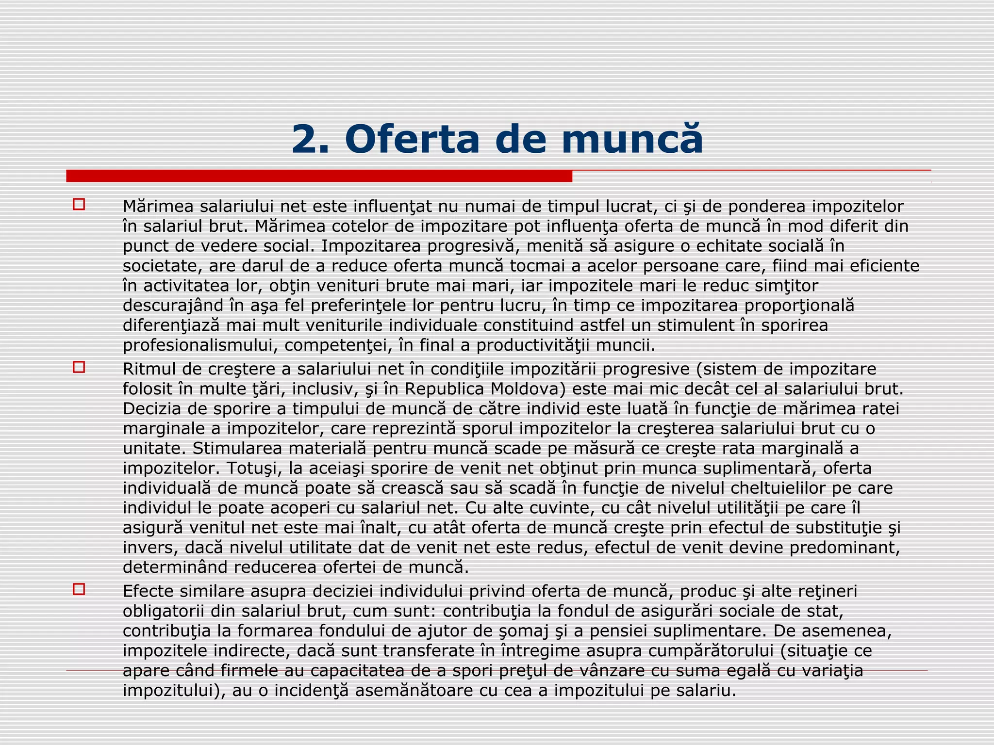 2. Oferta de muncă
 Mărimea salariului net este influenţat nu numai de timpul lucrat, ci şi de ponderea impozitelor
în salariul brut. Mărimea cotelor de impozitare pot influenţa oferta de muncă în mod diferit din
punct de vedere social. Impozitarea progresivă, menită să asigure o echitate socială în
societate, are darul de a reduce oferta muncă tocmai a acelor persoane care, fiind mai eficiente
în activitatea lor, obţin venituri brute mai mari, iar impozitele mari le reduc simţitor
descurajând în aşa fel preferinţele lor pentru lucru, în timp ce impozitarea proporţională
diferenţiază mai mult veniturile individuale constituind astfel un stimulent în sporirea
profesionalismului, competenţei, în final a productivităţii muncii.
 Ritmul de creştere a salariului net în condiţiile impozitării progresive (sistem de impozitare
folosit în multe ţări, inclusiv, şi în Republica Moldova) este mai mic decât cel al salariului brut.
Decizia de sporire a timpului de muncă de către individ este luată în funcţie de mărimea ratei
marginale a impozitelor, care reprezintă sporul impozitelor la creşterea salariului brut cu o
unitate. Stimularea materială pentru muncă scade pe măsură ce creşte rata marginală a
impozitelor. Totuşi, la aceiaşi sporire de venit net obţinut prin munca suplimentară, oferta
individuală de muncă poate să crească sau să scadă în funcţie de nivelul cheltuielilor pe care
individul le poate acoperi cu salariul net. Cu alte cuvinte, cu cât nivelul utilităţii pe care îl
asigură venitul net este mai înalt, cu atât oferta de muncă creşte prin efectul de substituţie şi
invers, dacă nivelul utilitate dat de venit net este redus, efectul de venit devine predominant,
determinând reducerea ofertei de muncă.
 Efecte similare asupra deciziei individului privind oferta de muncă, produc şi alte reţineri
obligatorii din salariul brut, cum sunt: contribuţia la fondul de asigurări sociale de stat,
contribuţia la formarea fondului de ajutor de şomaj şi a pensiei suplimentare. De asemenea,
impozitele indirecte, dacă sunt transferate în întregime asupra cumpărătorului (situaţie ce
apare când firmele au capacitatea de a spori preţul de vânzare cu suma egală cu variaţia
impozitului), au o incidenţă asemănătoare cu cea a impozitului pe salariu.
 