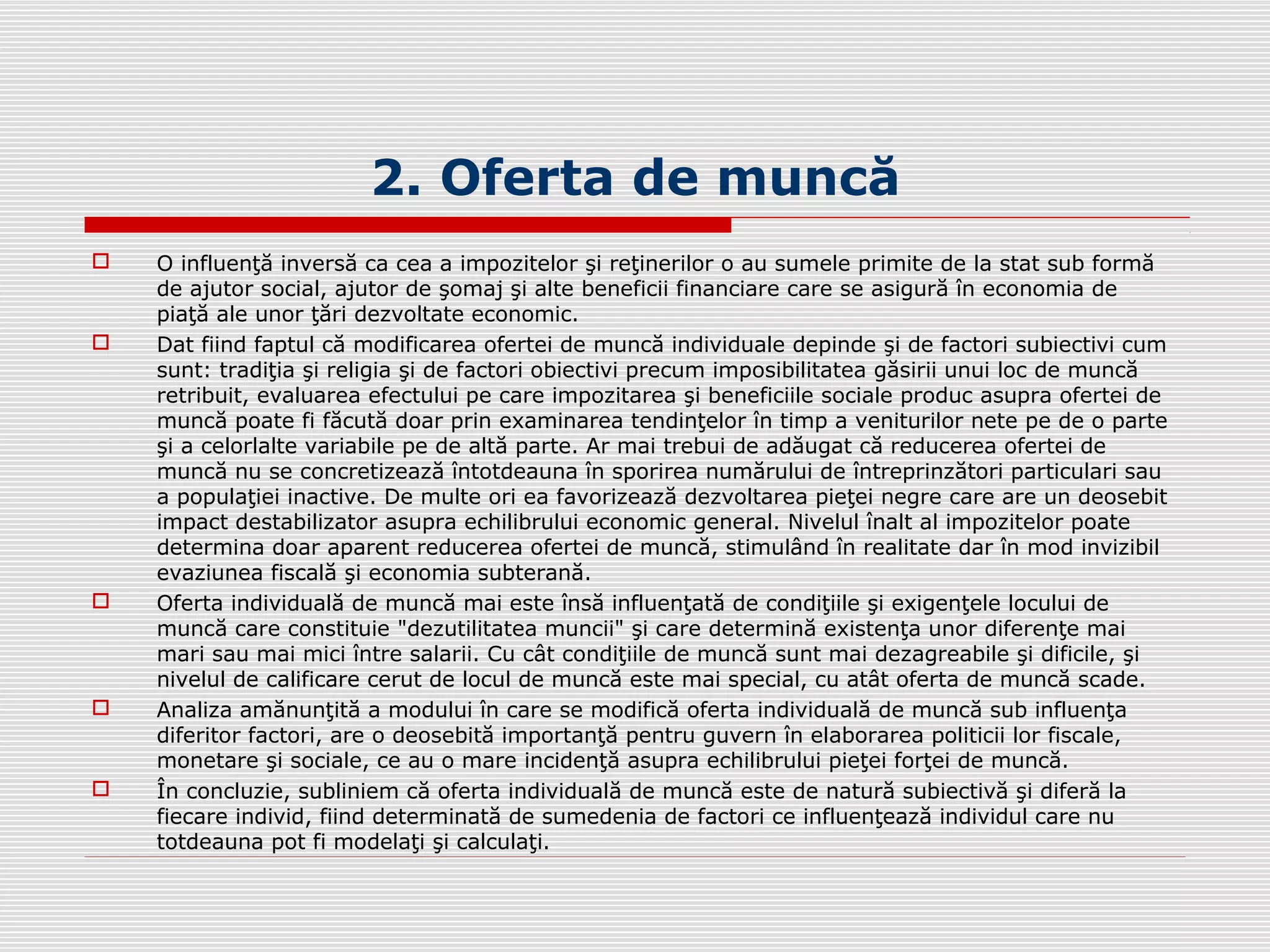 2. Oferta de muncă
 O influenţă inversă ca cea a impozitelor şi reţinerilor o au sumele primite de la stat sub formă
de ajutor social, ajutor de şomaj şi alte beneficii financiare care se asigură în economia de
piaţă ale unor ţări dezvoltate economic.
 Dat fiind faptul că modificarea ofertei de muncă individuale depinde şi de factori subiectivi cum
sunt: tradiţia şi religia şi de factori obiectivi precum imposibilitatea găsirii unui loc de muncă
retribuit, evaluarea efectului pe care impozitarea şi beneficiile sociale produc asupra ofertei de
muncă poate fi făcută doar prin examinarea tendinţelor în timp a veniturilor nete pe de o parte
şi a celorlalte variabile pe de altă parte. Ar mai trebui de adăugat că reducerea ofertei de
muncă nu se concretizează întotdeauna în sporirea numărului de întreprinzători particulari sau
a populaţiei inactive. De multe ori ea favorizează dezvoltarea pieţei negre care are un deosebit
impact destabilizator asupra echilibrului economic general. Nivelul înalt al impozitelor poate
determina doar aparent reducerea ofertei de muncă, stimulând în realitate dar în mod invizibil
evaziunea fiscală şi economia subterană.
 Oferta individuală de muncă mai este însă influenţată de condiţiile şi exigenţele locului de
muncă care constituie "dezutilitatea muncii" şi care determină existenţa unor diferenţe mai
mari sau mai mici între salarii. Cu cât condiţiile de muncă sunt mai dezagreabile şi dificile, şi
nivelul de calificare cerut de locul de muncă este mai special, cu atât oferta de muncă scade.
 Analiza amănunţită a modului în care se modifică oferta individuală de muncă sub influenţa
diferitor factori, are o deosebită importanţă pentru guvern în elaborarea politicii lor fiscale,
monetare şi sociale, ce au o mare incidenţă asupra echilibrului pieţei forţei de muncă.
 În concluzie, subliniem că oferta individuală de muncă este de natură subiectivă şi diferă la
fiecare individ, fiind determinată de sumedenia de factori ce influenţează individul care nu
totdeauna pot fi modelaţi şi calculaţi.
 