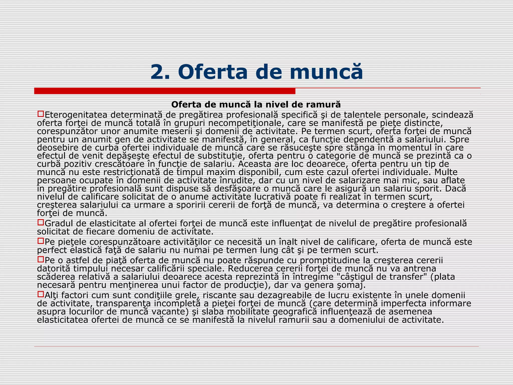 2. Oferta de muncă
Oferta de muncă la nivel de ramură
Eterogenitatea determinată de pregătirea profesională specifică şi de talentele personale, scindează
oferta forţei de muncă totală în grupuri necompetiţionale, care se manifestă pe pieţe distincte,
corespunzător unor anumite meserii şi domenii de activitate. Pe termen scurt, oferta forţei de muncă
pentru un anumit gen de activitate se manifestă, în general, ca funcţie dependentă a salariului. Spre
deosebire de curba ofertei individuale de muncă care se răsuceşte spre stânga în momentul în care
efectul de venit depăşeşte efectul de substituţie, oferta pentru o categorie de muncă se prezintă ca o
curbă pozitiv crescătoare în funcţie de salariu. Aceasta are loc deoarece, oferta pentru un tip de
muncă nu este restricţionată de timpul maxim disponibil, cum este cazul ofertei individuale. Multe
persoane ocupate în domenii de activitate înrudite, dar cu un nivel de salarizare mai mic, sau aflate
în pregătire profesională sunt dispuse să desfăşoare o muncă care le asigură un salariu sporit. Dacă
nivelul de calificare solicitat de o anume activitate lucrativă poate fi realizat în termen scurt,
creşterea salariului ca urmare a sporirii cererii de forţă de muncă, va determina o creştere a ofertei
forţei de muncă.
Gradul de elasticitate al ofertei forţei de muncă este influenţat de nivelul de pregătire profesională
solicitat de fiecare domeniu de activitate.
Pe pieţele corespunzătoare activităţilor ce necesită un înalt nivel de calificare, oferta de muncă este
perfect elastică faţă de salariu nu numai pe termen lung cât şi pe termen scurt.
Pe o astfel de piaţă oferta de muncă nu poate răspunde cu promptitudine la creşterea cererii
datorită timpului necesar calificării speciale. Reducerea cererii forţei de muncă nu va antrena
scăderea relativă a salariului deoarece acesta reprezintă în întregime "câştigul de transfer" (plata
necesară pentru menţinerea unui factor de producţie), dar va genera şomaj.
Alţi factori cum sunt condiţiile grele, riscante sau dezagreabile de lucru existente în unele domenii
de activitate, transparenţa incompletă a pieţei forţei de muncă (care determină imperfecta informare
asupra locurilor de muncă vacante) şi slaba mobilitate geografică influenţează de asemenea
elasticitatea ofertei de muncă ce se manifestă la nivelul ramurii sau a domeniului de activitate.
 